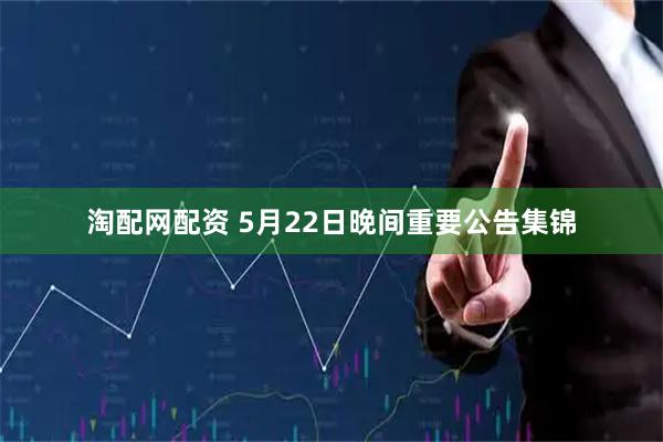 淘配网配资 5月22日晚间重要公告集锦