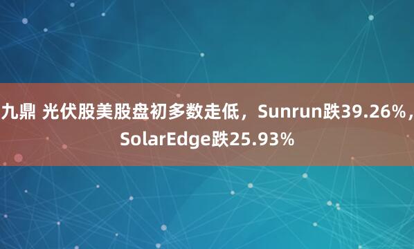 九鼎 光伏股美股盘初多数走低，Sunrun跌39.26%，SolarEdge跌25.93%