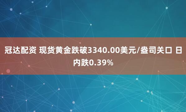 冠达配资 现货黄金跌破3340.00美元/盎司关口 日内跌0.39%