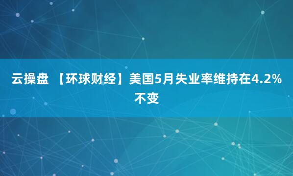 云操盘 【环球财经】美国5月失业率维持在4.2%不变