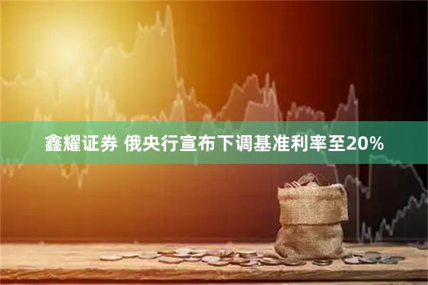 鑫耀证券 俄央行宣布下调基准利率至20%