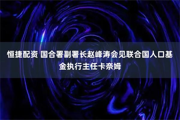 恒捷配资 国合署副署长赵峰涛会见联合国人口基金执行主任卡奈姆