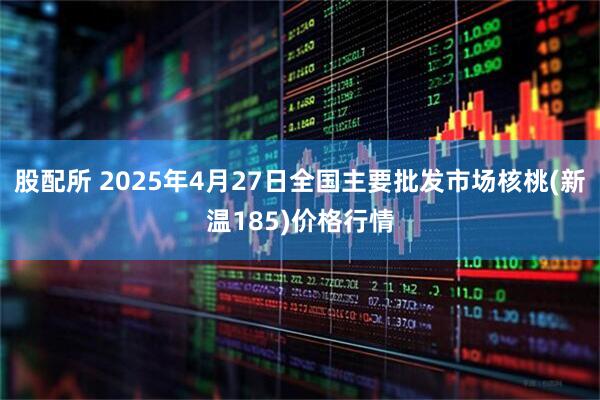 股配所 2025年4月27日全国主要批发市场核桃(新温185)价格行情