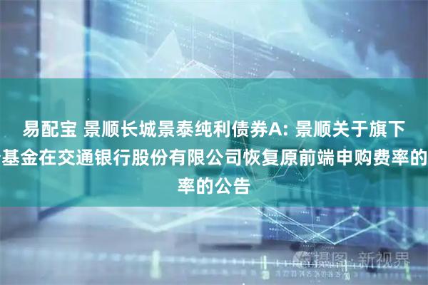 易配宝 景顺长城景泰纯利债券A: 景顺关于旗下部分基金在交通银行股份有限公司恢复原前端申购费率的公告