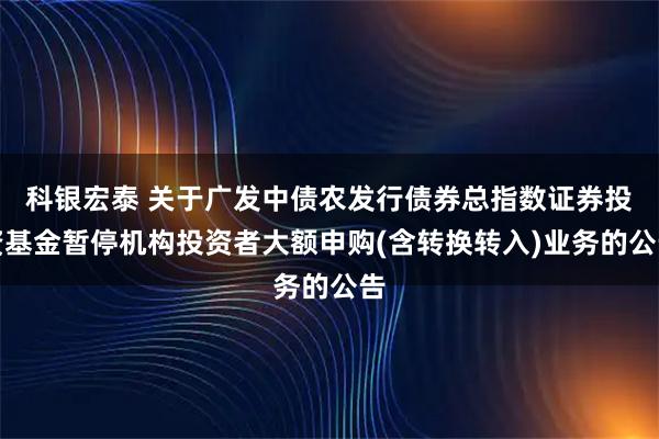 科银宏泰 关于广发中债农发行债券总指数证券投资基金暂停机构投资者大额申购(含转换转入)业务的公告