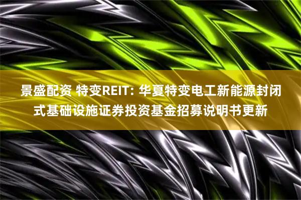 景盛配资 特变REIT: 华夏特变电工新能源封闭式基础设施证券投资基金招募说明书更新