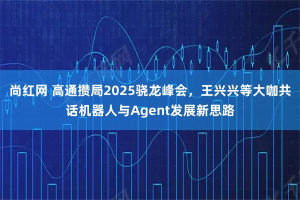 尚红网 高通攒局2025骁龙峰会，王兴兴等大咖共话机器人与Agent发展新思路