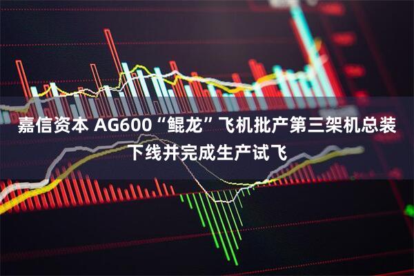 嘉信资本 AG600“鲲龙”飞机批产第三架机总装下线并完成生产试飞