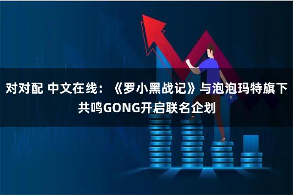 对对配 中文在线：《罗小黑战记》与泡泡玛特旗下共鸣GONG开启联名企划