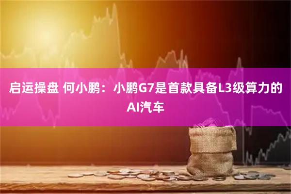启运操盘 何小鹏：小鹏G7是首款具备L3级算力的AI汽车