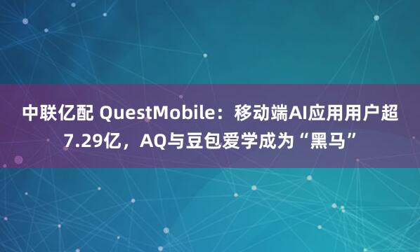 中联亿配 QuestMobile:移动端AI应用用户超7.29亿,AQ与豆包爱学成为“黑马”