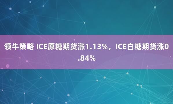 领牛策略 ICE原糖期货涨1.13%，ICE白糖期货涨0.84%