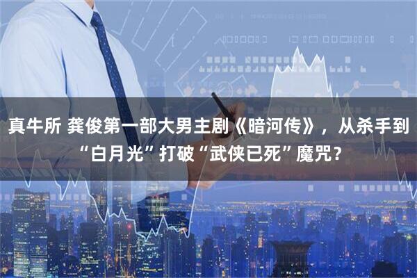 真牛所 龚俊第一部大男主剧《暗河传》，从杀手到“白月光”打破“武侠已死”魔咒？