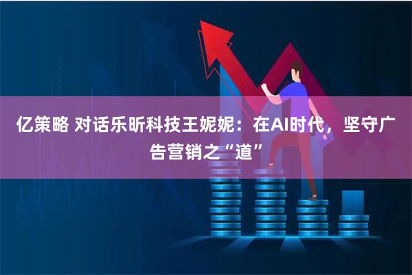 亿策略 对话乐昕科技王妮妮：在AI时代，坚守广告营销之“道”