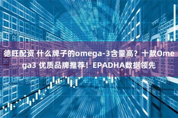 德旺配资 什么牌子的omega-3含量高？十款Omega3 优质品牌推荐！EPADHA数据领先