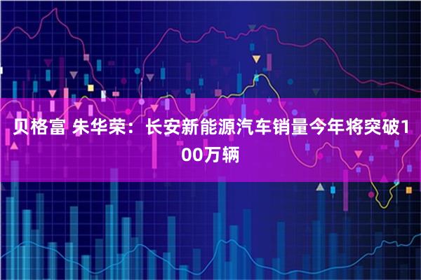 贝格富 朱华荣：长安新能源汽车销量今年将突破100万辆