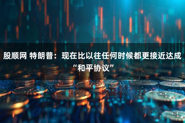 股顺网 特朗普：现在比以往任何时候都更接近达成“和平协议”