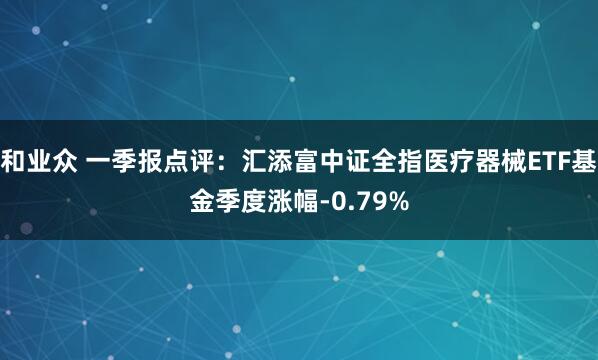 和业众 一季报点评：汇添富中证全指医疗器械ETF基金季度涨幅-0.79%