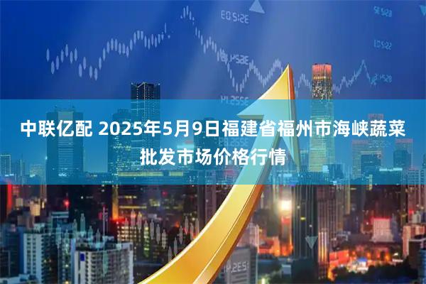 中联亿配 2025年5月9日福建省福州市海峡蔬菜批发市场价格行情