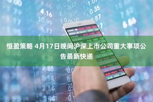 恒盈策略 4月17日晚间沪深上市公司重大事项公告最新快递