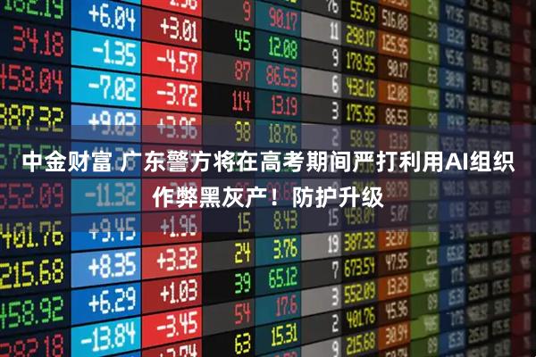 中金财富 广东警方将在高考期间严打利用AI组织作弊黑灰产！防护升级