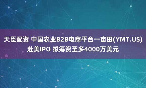 天臣配资 中国农业B2B电商平台一亩田(YMT.US)赴美IPO 拟筹资至多4000万美元