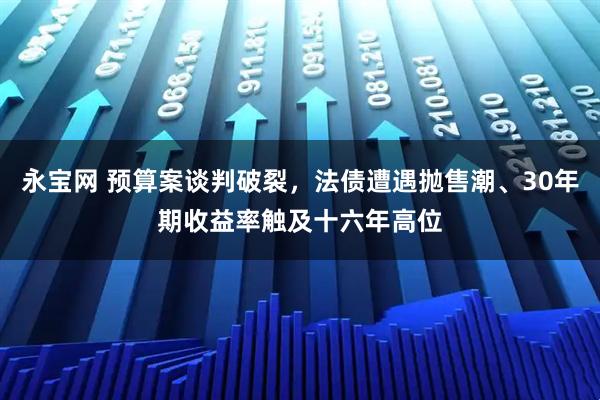 永宝网 预算案谈判破裂,法债遭遇抛售潮、30年期收益率触及十六年高位