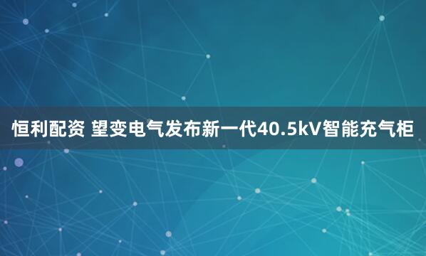 恒利配资 望变电气发布新一代40.5kV智能充气柜