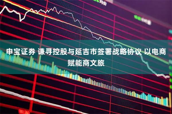 申宝证券 谦寻控股与延吉市签署战略协议 以电商赋能商文旅