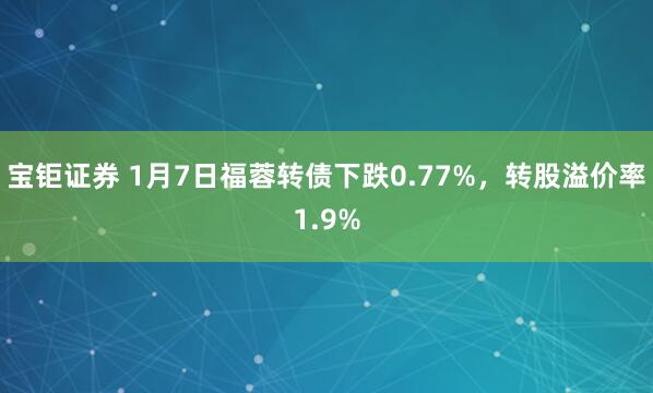 宝钜证券 1月7日福蓉转债下跌0.77%，转股溢价率1.9%