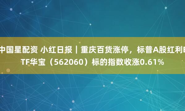 中国星配资 小红日报｜重庆百货涨停，标普A股红利ETF华宝（562060）标的指数收涨0.61%