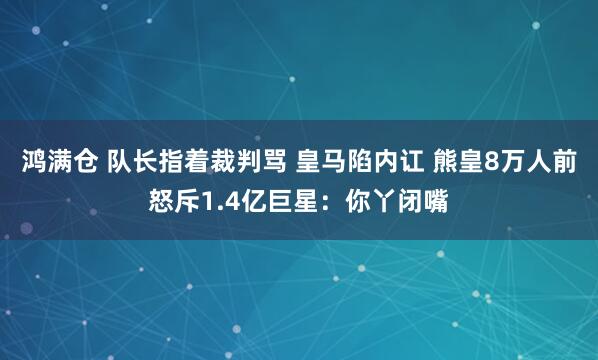 鸿满仓 队长指着裁判骂 皇马陷内讧 熊皇8万人前怒斥1.4亿巨星：你丫闭嘴