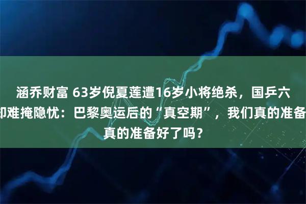 涵乔财富 63岁倪夏莲遭16岁小将绝杀，国乒六将全胜却难掩隐忧：巴黎奥运后的“真空期”，我们真的准备好了吗？