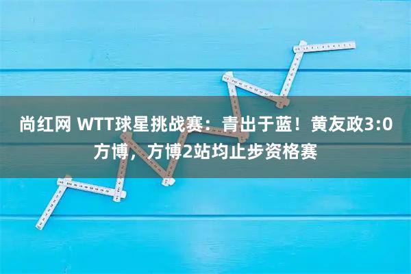 尚红网 WTT球星挑战赛:青出于蓝!黄友政3:0方博,方博2站均止步资格赛