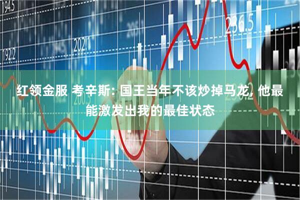 红领金服 考辛斯: 国王当年不该炒掉马龙, 他最能激发出我的最佳状态
